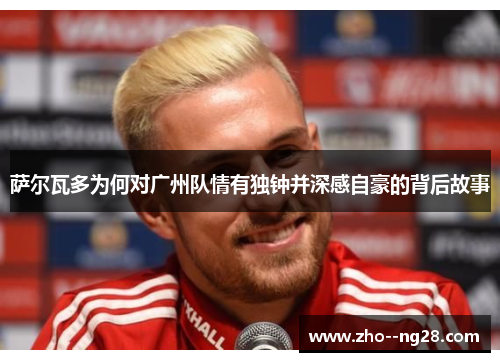 萨尔瓦多为何对广州队情有独钟并深感自豪的背后故事